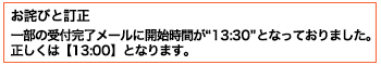 お詫びと訂正 一部の受付完了メールに開始時間が“13:30”となっておりました。正しくは【13:00】となります。